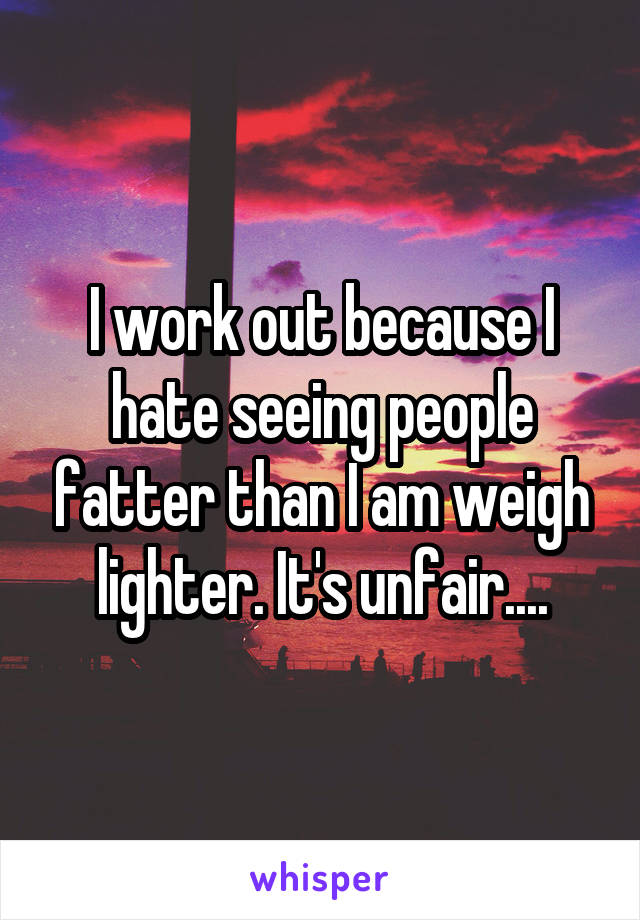 I work out because I hate seeing people fatter than I am weigh lighter. It's unfair....