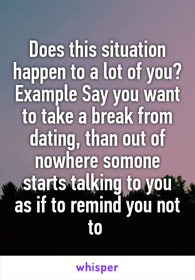 Does this situation happen to a lot of you? Example Say you want to take a break from dating, than out of nowhere somone starts talking to you as if to remind you not to 