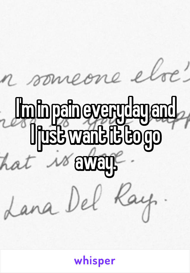 I'm in pain everyday and I just want it to go away.