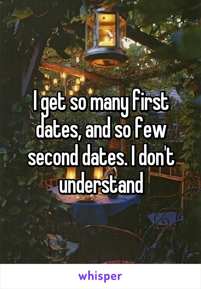 I get so many first dates, and so few second dates. I don't understand