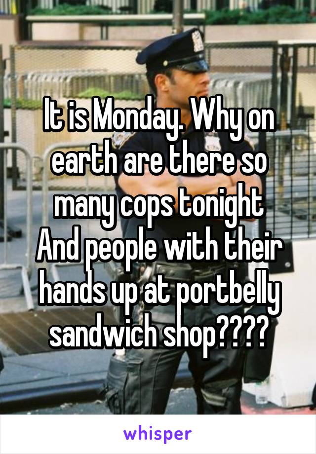 It is Monday. Why on earth are there so many cops tonight
And people with their hands up at portbelly sandwich shop????