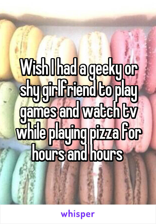 Wish I had a geeky or shy girlfriend to play games and watch tv while playing pizza for hours and hours 