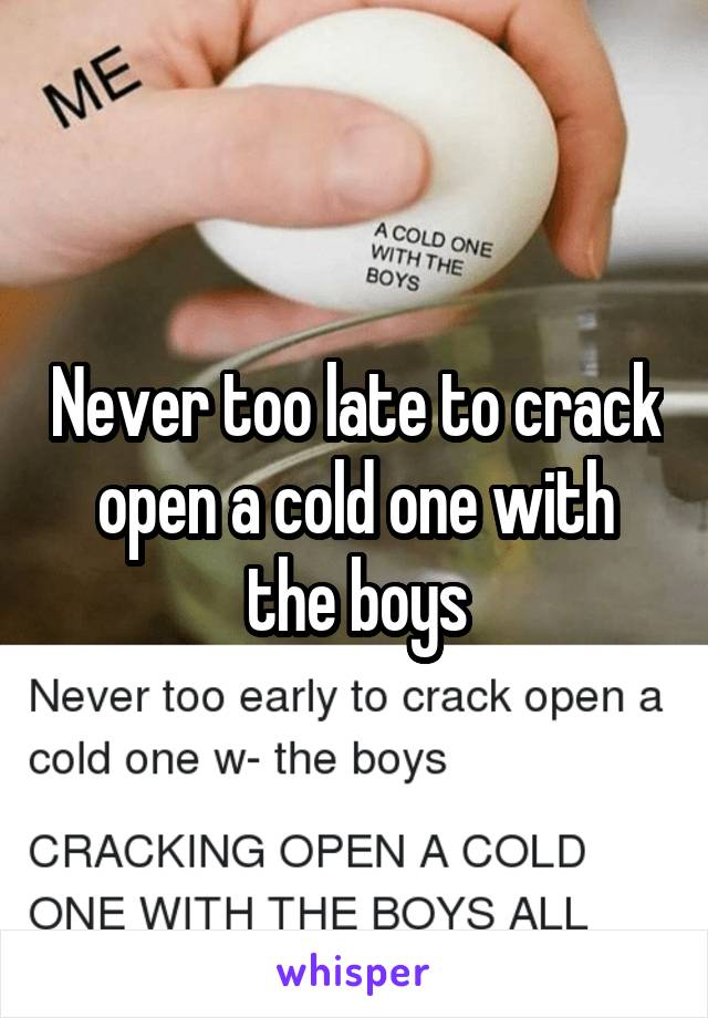 Never too late to crack open a cold one with the boys