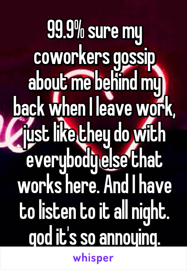 99.9% sure my coworkers gossip about me behind my back when I leave work, just like they do with everybody else that works here. And I have to listen to it all night. god it's so annoying.