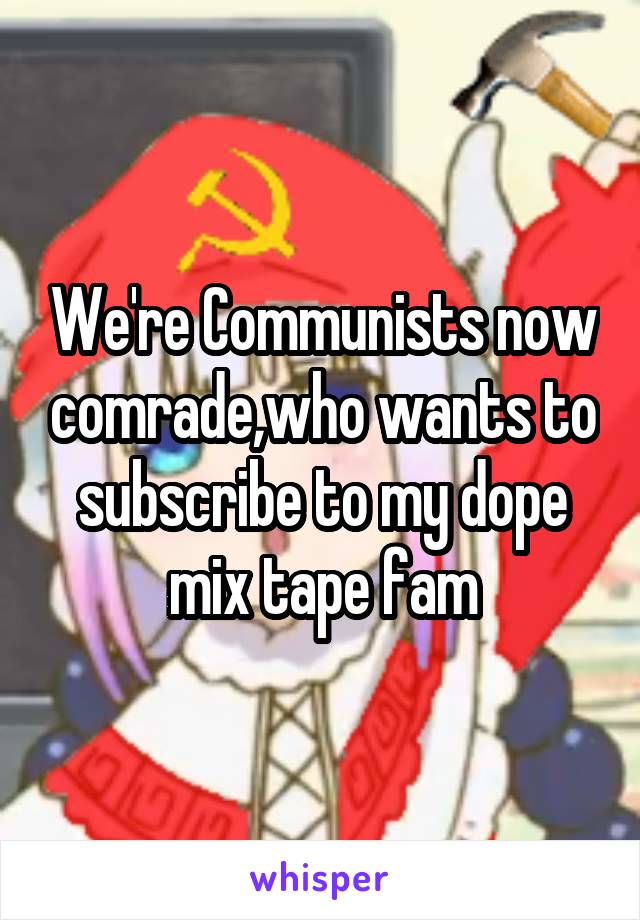 We're Communists now comrade,who wants to subscribe to my dope mix tape fam