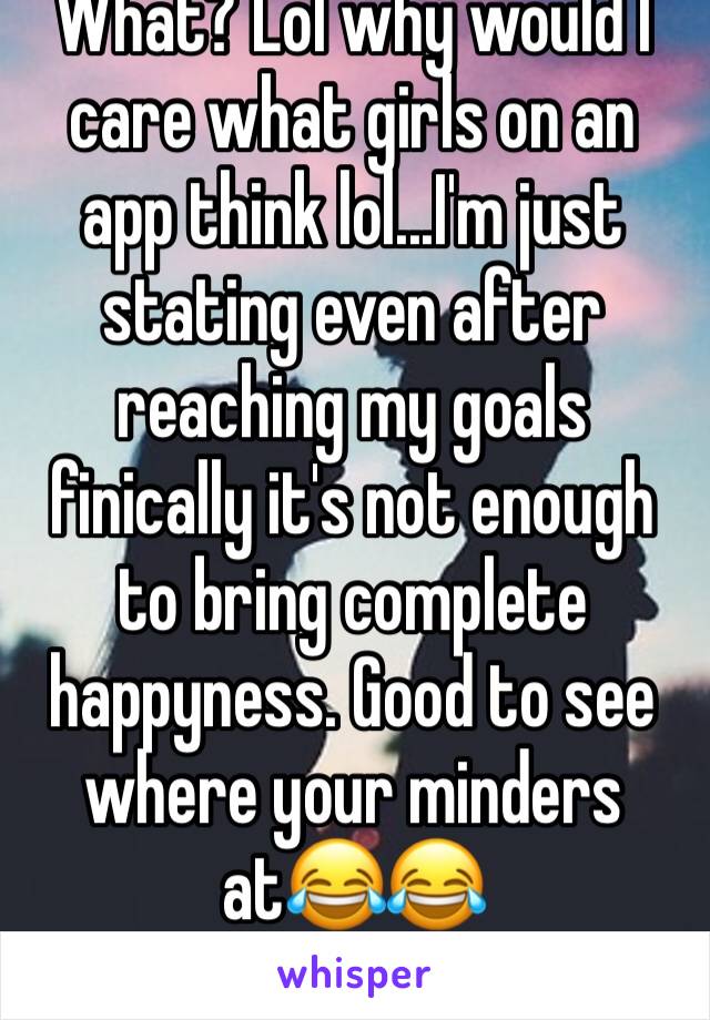 What? Lol why would I care what girls on an app think lol...I'm just stating even after reaching my goals finically it's not enough to bring complete happyness. Good to see where your minders at😂😂