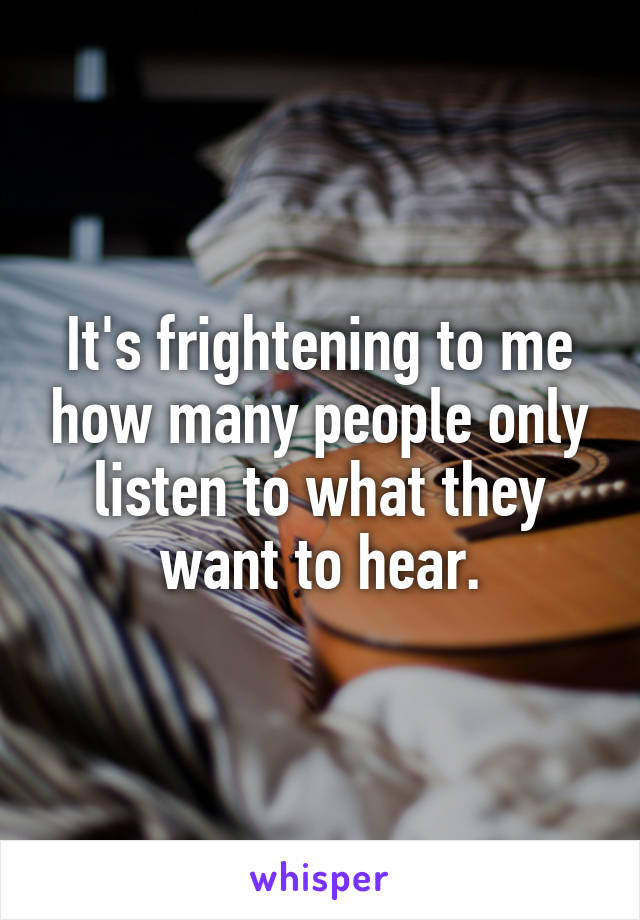 It's frightening to me how many people only listen to what they want to hear.