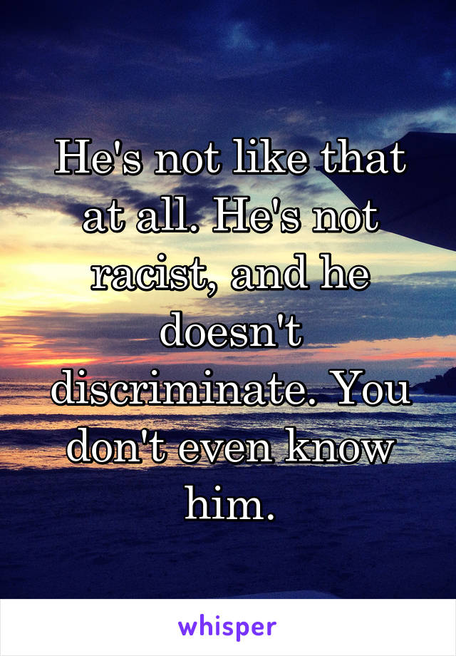 He's not like that at all. He's not racist, and he doesn't discriminate. You don't even know him.