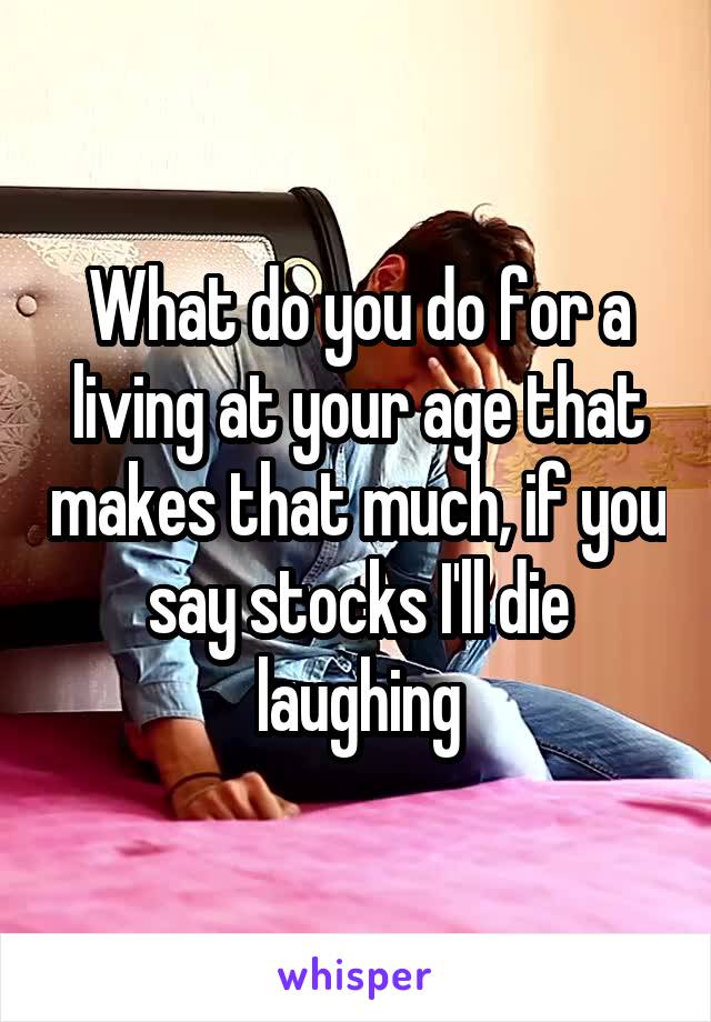 What do you do for a living at your age that makes that much, if you say stocks I'll die laughing