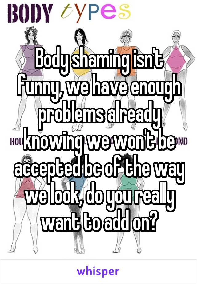 Body shaming isn't funny, we have enough problems already knowing we won't be accepted bc of the way we look, do you really want to add on?