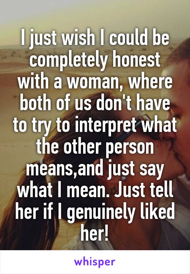 I just wish I could be completely honest with a woman, where both of us don't have to try to interpret what the other person means,and just say what I mean. Just tell her if I genuinely liked her!