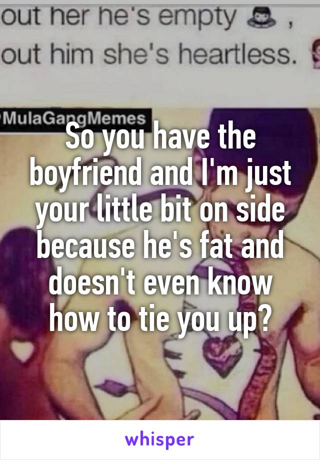 So you have the boyfriend and I'm just your little bit on side because he's fat and doesn't even know how to tie you up?