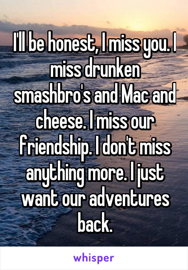 I'll be honest, I miss you. I miss drunken smashbro's and Mac and cheese. I miss our friendship. I don't miss anything more. I just want our adventures back.