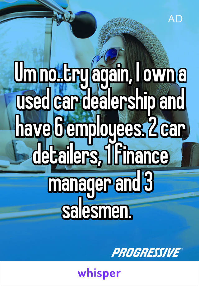 Um no..try again, I own a used car dealership and have 6 employees. 2 car detailers, 1 finance manager and 3 salesmen.  