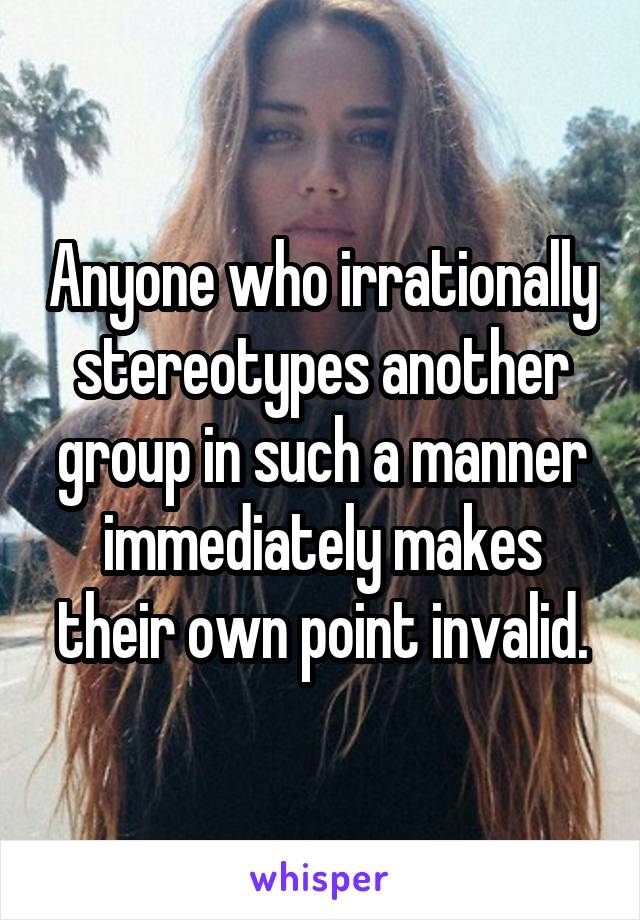 Anyone who irrationally stereotypes another group in such a manner immediately makes their own point invalid.