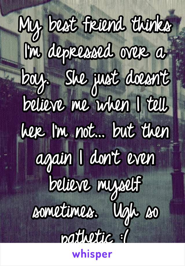 My best friend thinks I'm depressed over a boy.  She just doesn't believe me when I tell her I'm not... but then again I don't even believe myself sometimes.  Ugh so pathetic :(