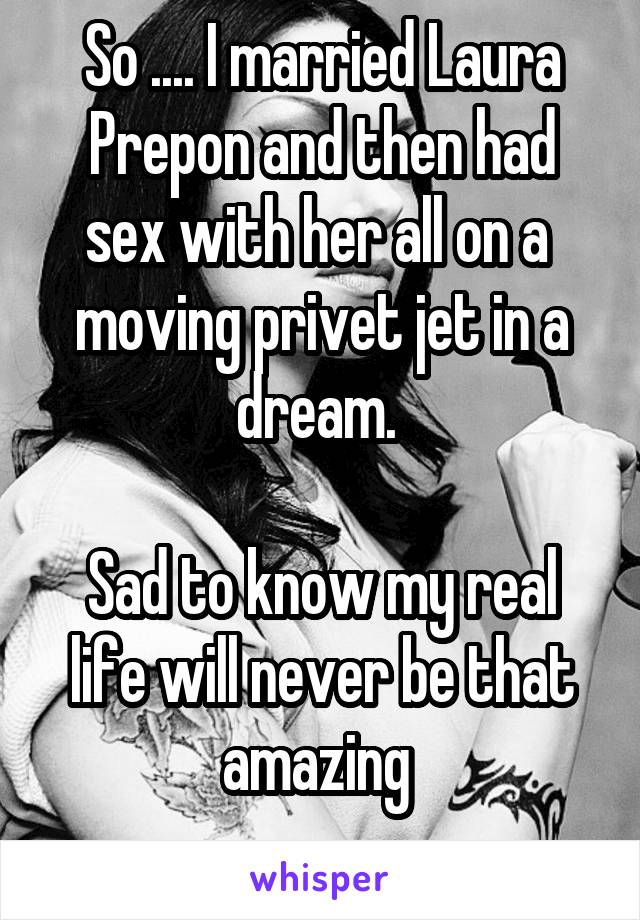 So .... I married Laura Prepon and then had sex with her all on a  moving privet jet in a dream. 

Sad to know my real life will never be that amazing 
