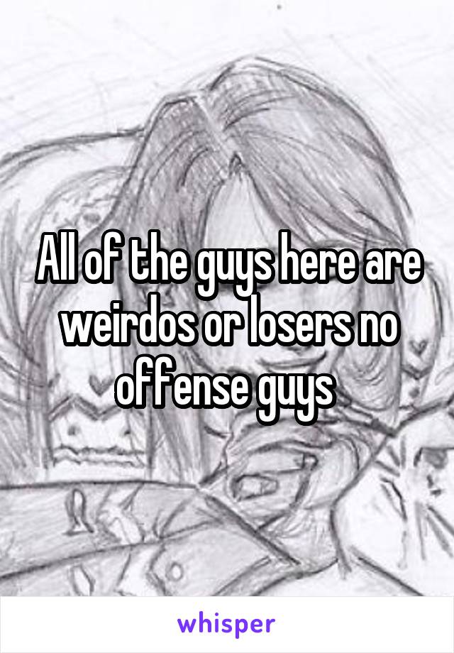 All of the guys here are weirdos or losers no offense guys 