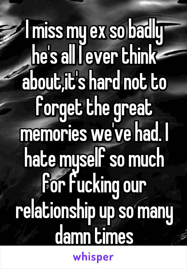 I miss my ex so badly he's all I ever think about,it's hard not to forget the great memories we've had. I hate myself so much for fucking our relationship up so many damn times