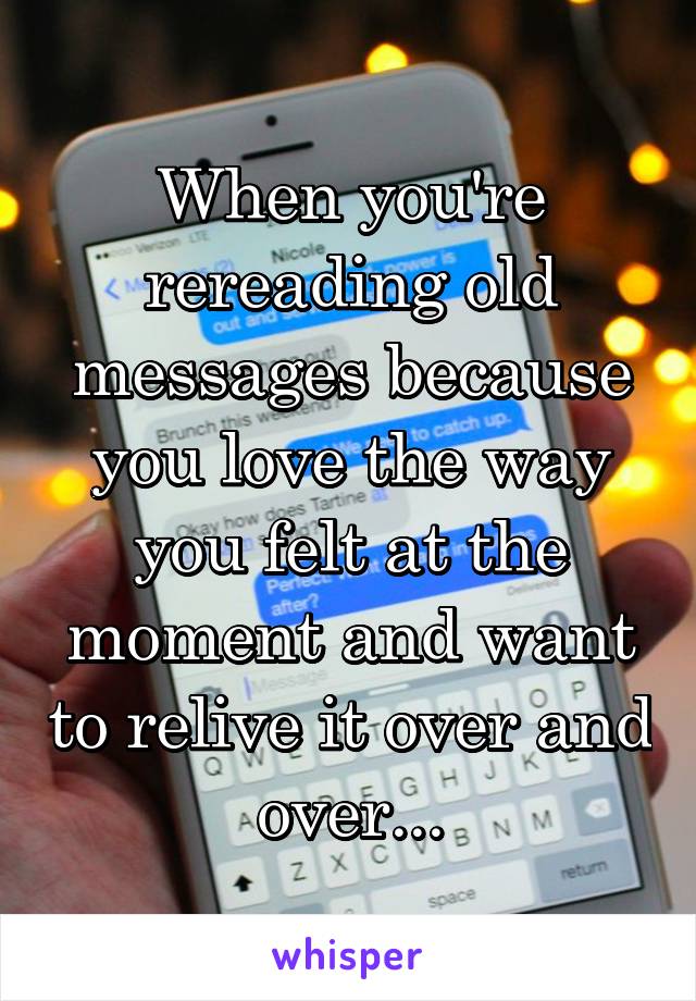 When you're rereading old messages because you love the way you felt at the moment and want to relive it over and over...