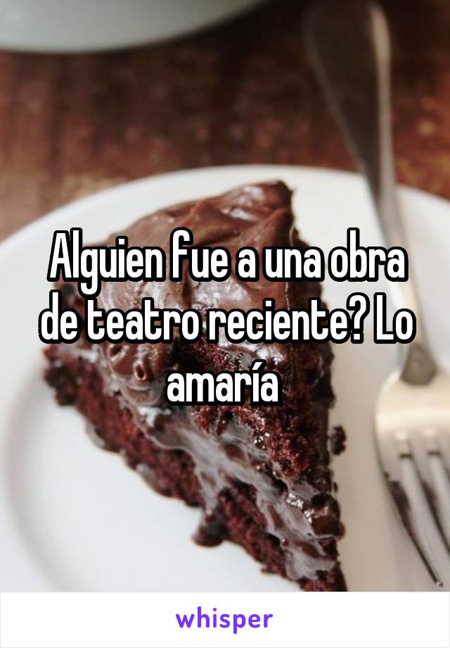 Alguien fue a una obra de teatro reciente? Lo amaría 