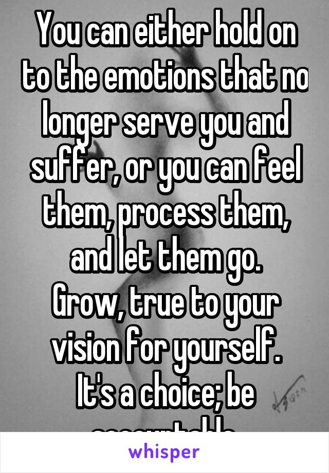 You can either hold on to the emotions that no longer serve you and suffer, or you can feel them, process them, and let them go.
Grow, true to your vision for yourself.
It's a choice; be accountable.