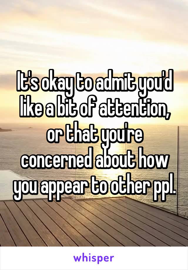 It's okay to admit you'd like a bit of attention, or that you're concerned about how you appear to other ppl.