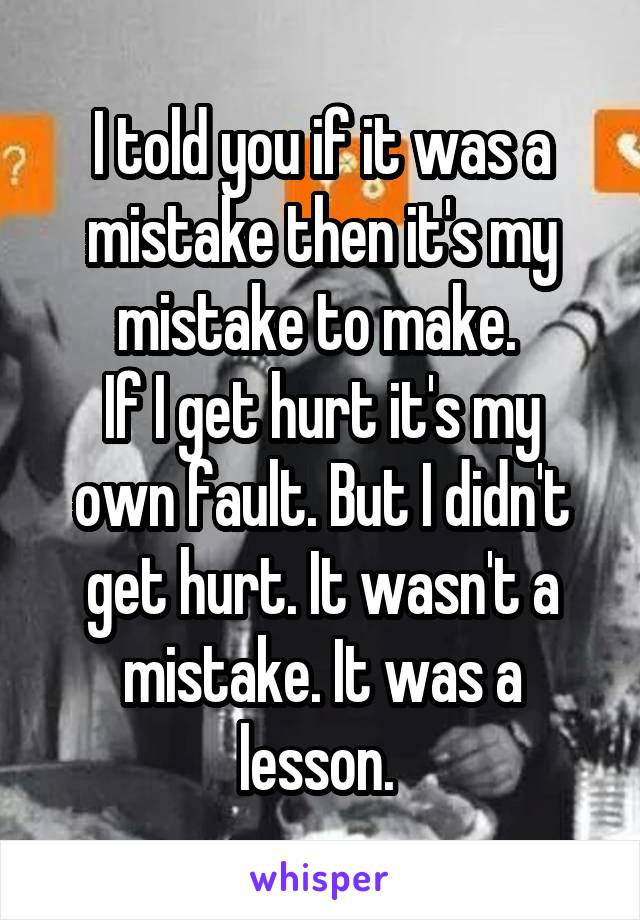 I told you if it was a mistake then it's my mistake to make. 
If I get hurt it's my own fault. But I didn't get hurt. It wasn't a mistake. It was a lesson. 