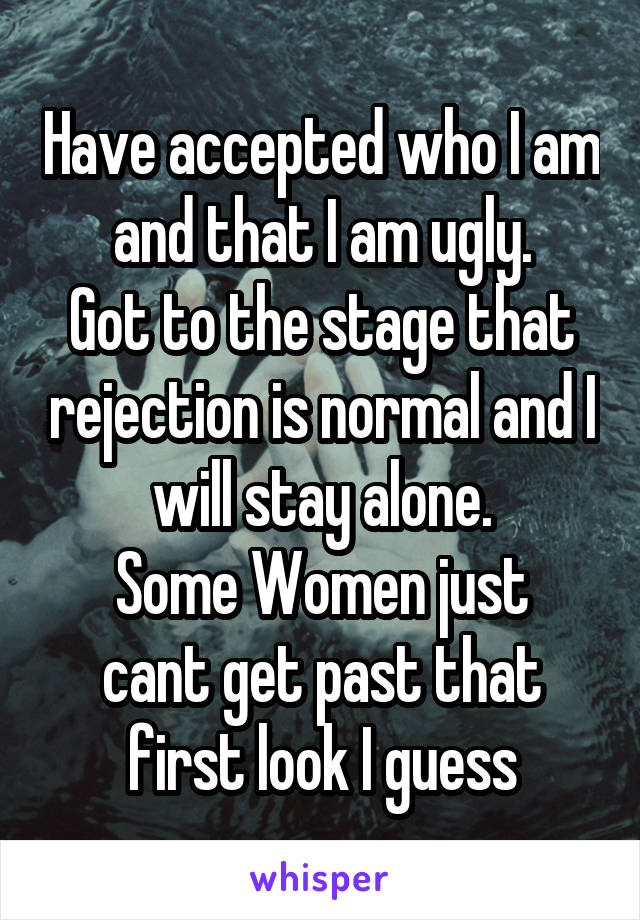 Have accepted who I am and that I am ugly.
Got to the stage that rejection is normal and I will stay alone.
Some Women just cant get past that first look I guess