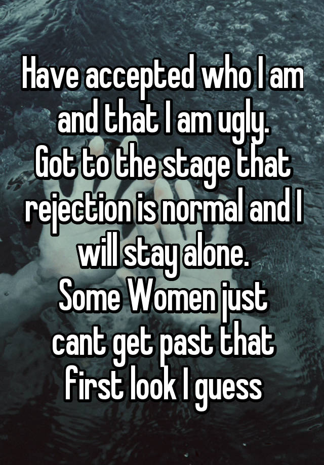 Have accepted who I am and that I am ugly.
Got to the stage that rejection is normal and I will stay alone.
Some Women just cant get past that first look I guess