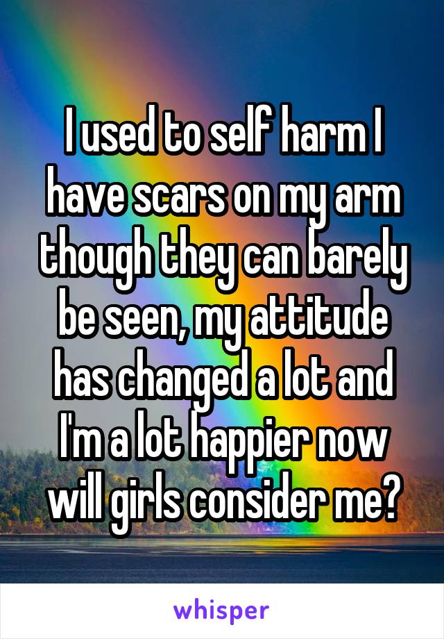 I used to self harm I have scars on my arm though they can barely be seen, my attitude has changed a lot and I'm a lot happier now will girls consider me?