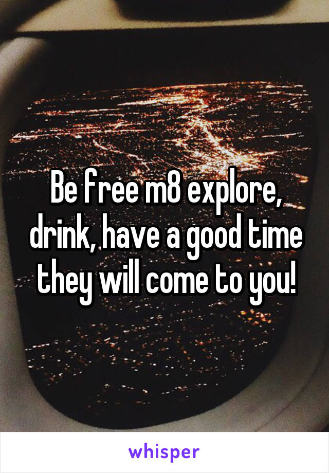 Be free m8 explore, drink, have a good time they will come to you!