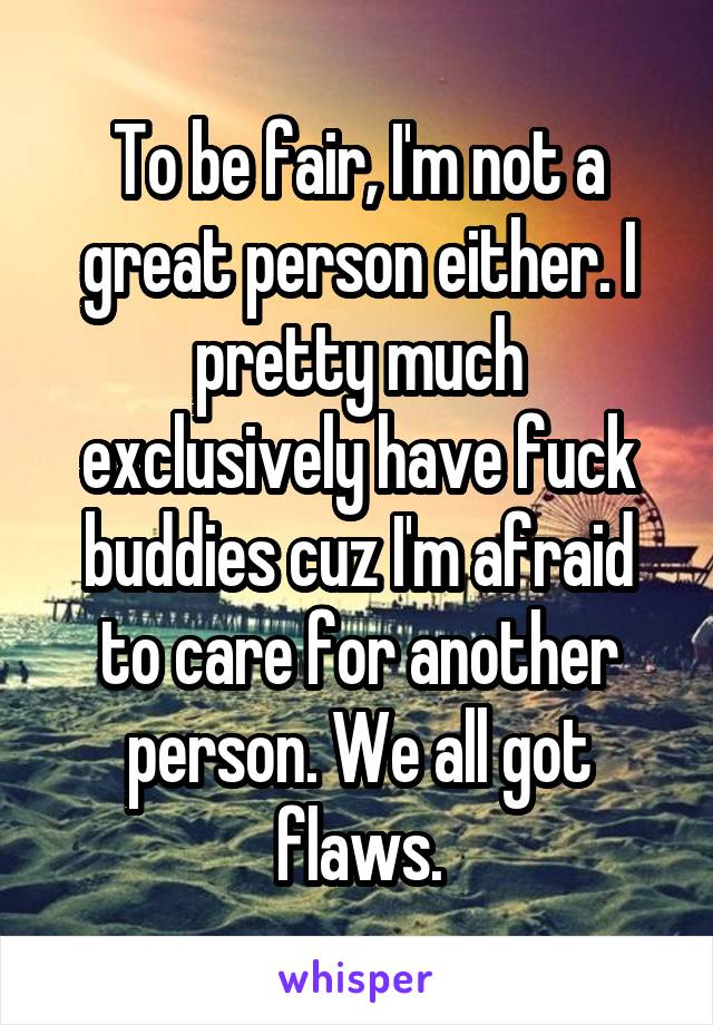 To be fair, I'm not a great person either. I pretty much exclusively have fuck buddies cuz I'm afraid to care for another person. We all got flaws.