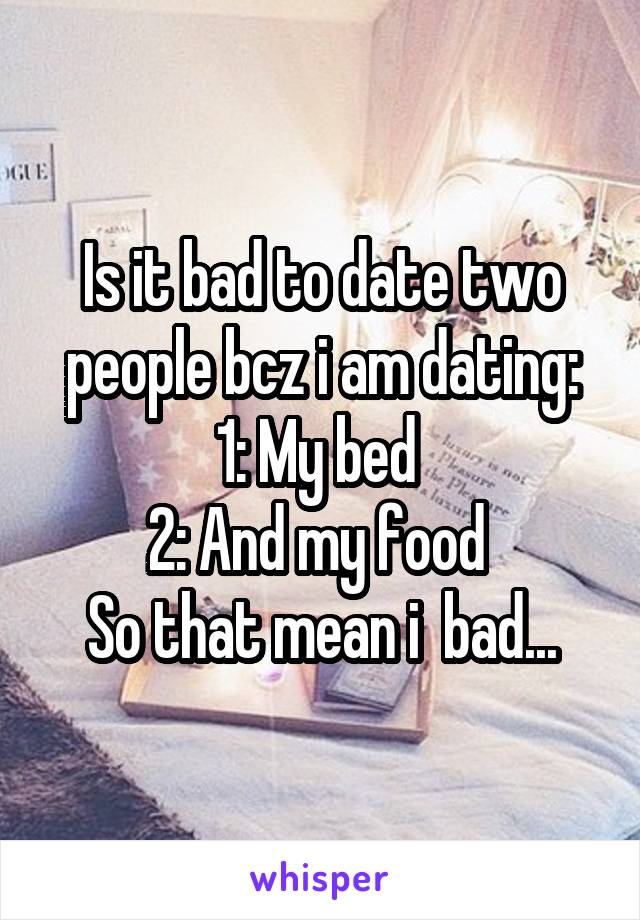 Is it bad to date two people bcz i am dating:
1: My bed 
2: And my food 
So that mean i  bad...