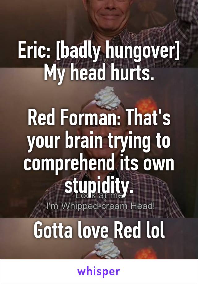 Eric: [badly hungover] My head hurts.

Red Forman: That's your brain trying to comprehend its own stupidity.

Gotta love Red lol