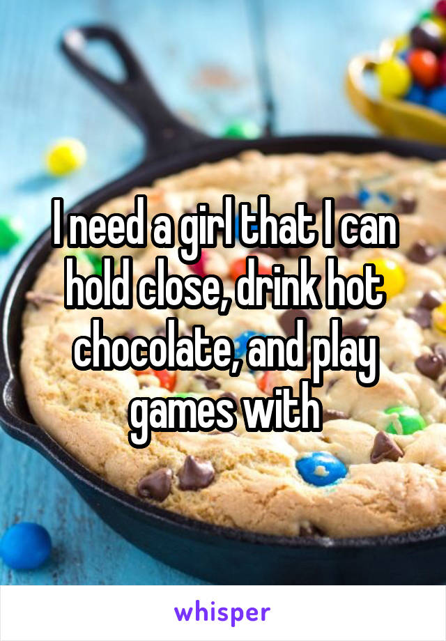 I need a girl that I can hold close, drink hot chocolate, and play games with