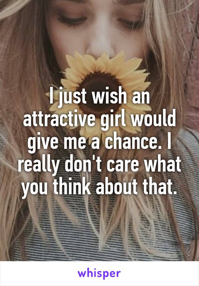 I just wish an attractive girl would give me a chance. I really don't care what you think about that.