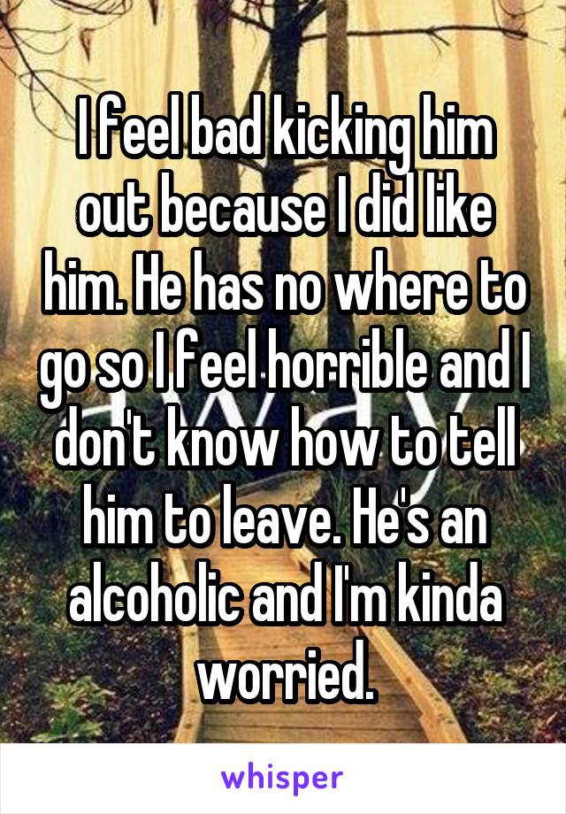 I feel bad kicking him out because I did like him. He has no where to go so I feel horrible and I don't know how to tell him to leave. He's an alcoholic and I'm kinda worried.