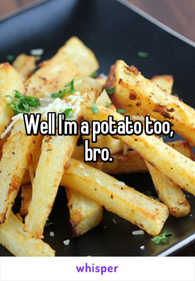 Well I'm a potato too, bro.