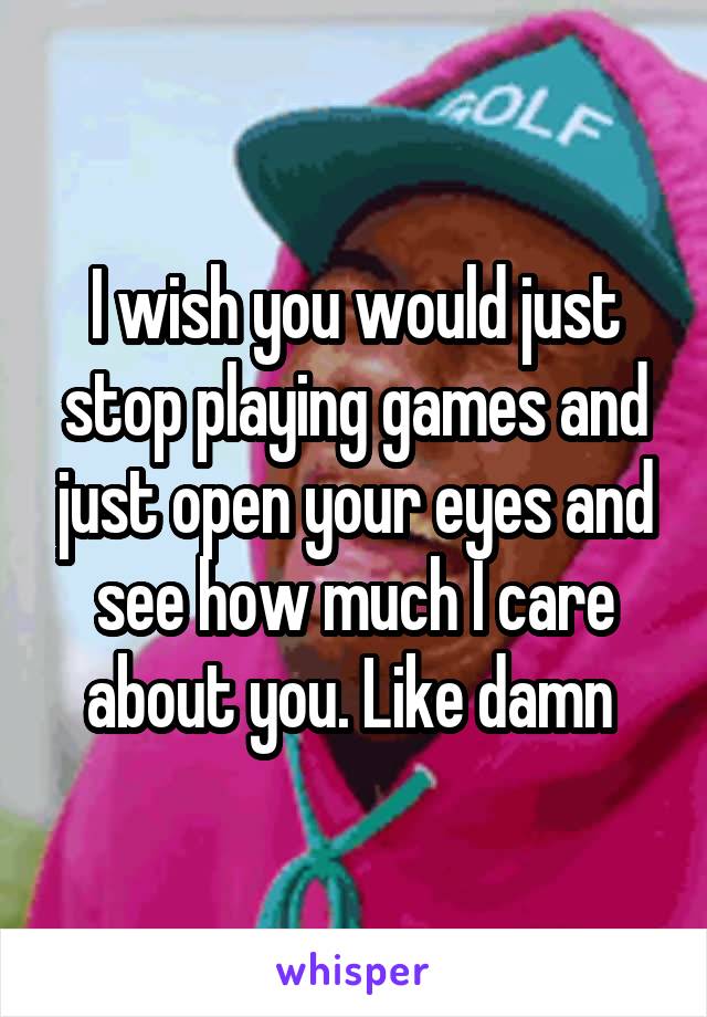 I wish you would just stop playing games and just open your eyes and see how much I care about you. Like damn 