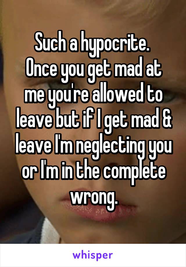 Such a hypocrite. 
Once you get mad at me you're allowed to leave but if I get mad & leave I'm neglecting you or I'm in the complete wrong.
