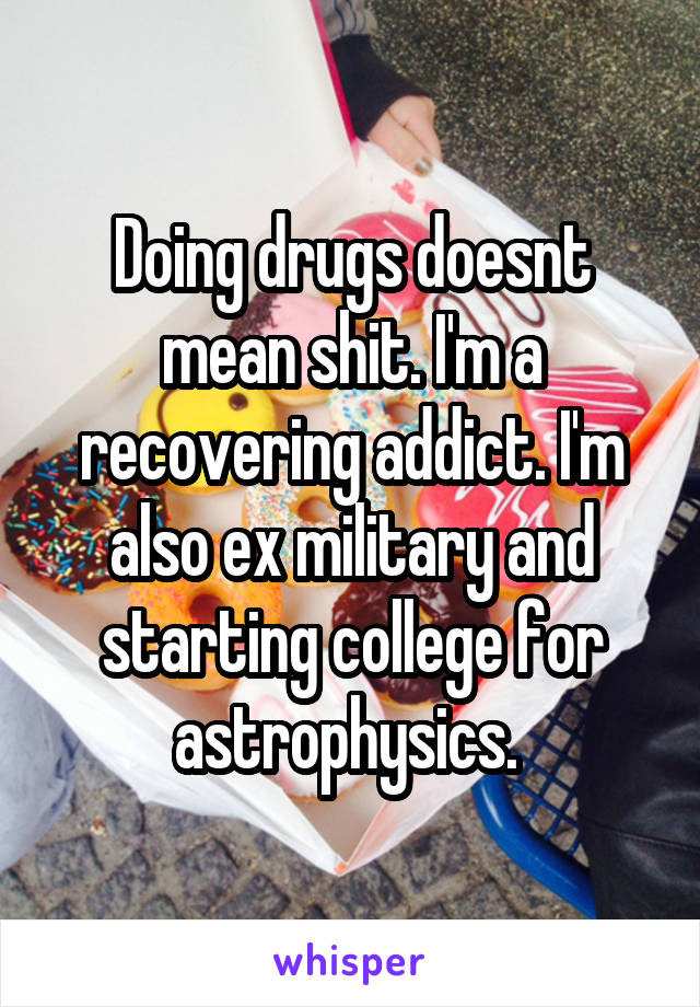 Doing drugs doesnt mean shit. I'm a recovering addict. I'm also ex military and starting college for astrophysics. 