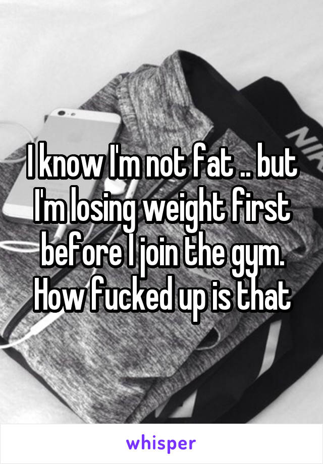 I know I'm not fat .. but I'm losing weight first before I join the gym. How fucked up is that