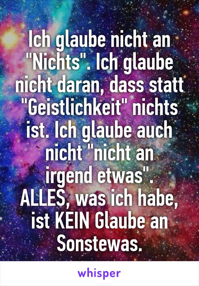 Ich glaube nicht an "Nichts". Ich glaube nicht daran, dass statt "Geistlichkeit" nichts ist. Ich glaube auch nicht "nicht an
irgend etwas".
ALLES, was ich habe, ist KEIN Glaube an
Sonstewas.