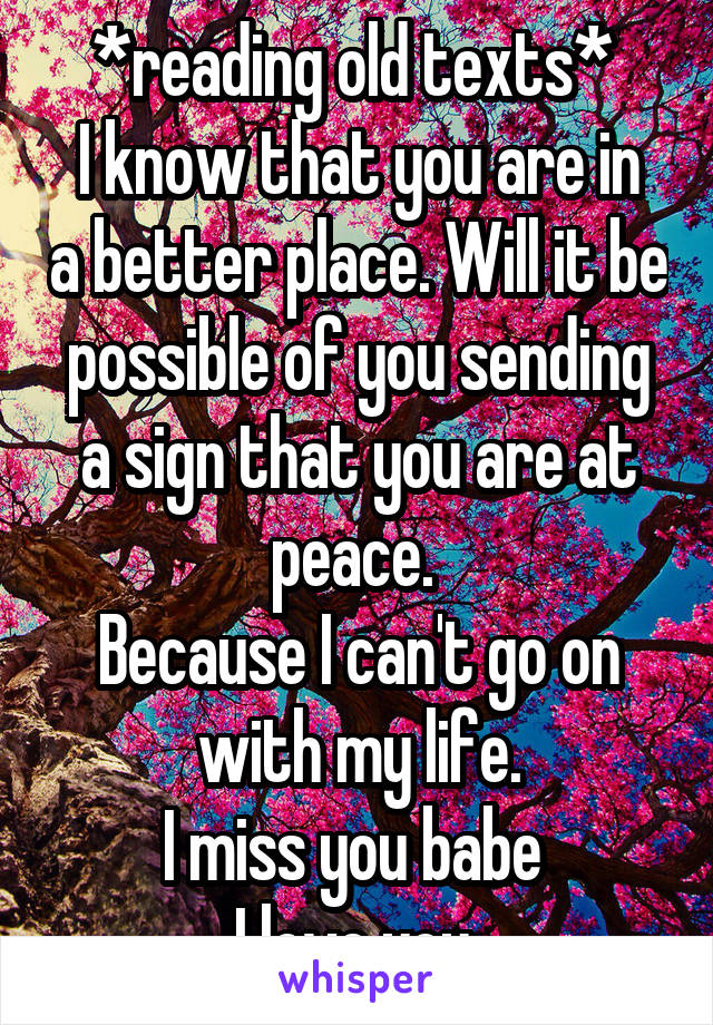 *reading old texts* 
I know that you are in a better place. Will it be possible of you sending a sign that you are at peace. 
Because I can't go on with my life.
I miss you babe 
I love you 