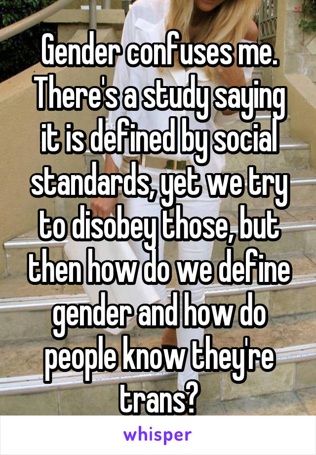 Gender confuses me. There's a study saying it is defined by social standards, yet we try to disobey those, but then how do we define gender and how do people know they're trans?