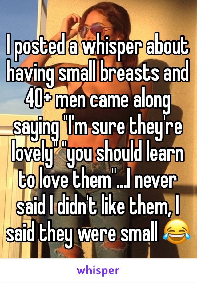 I posted a whisper about having small breasts and 40+ men came along saying "I'm sure they're lovely" "you should learn to love them"...I never said I didn't like them, I said they were small 😂