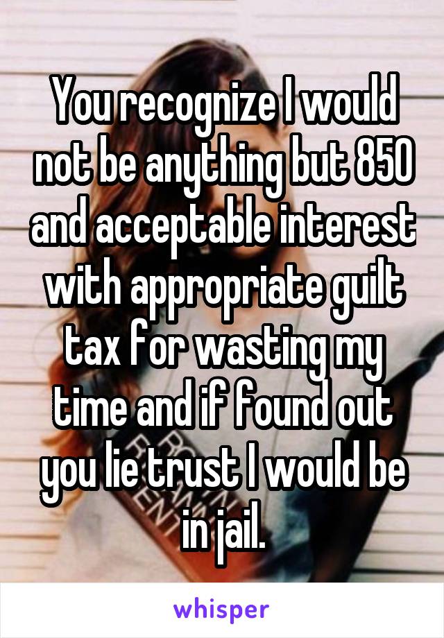 You recognize I would not be anything but 850 and acceptable interest with appropriate guilt tax for wasting my time and if found out you lie trust I would be in jail.