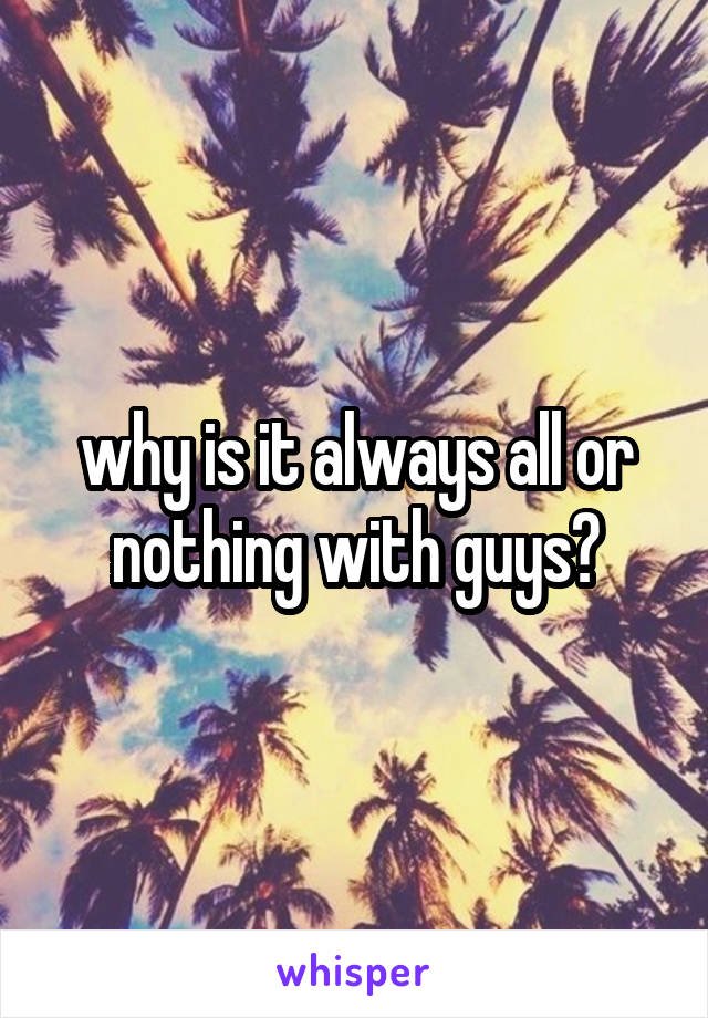 why is it always all or nothing with guys?