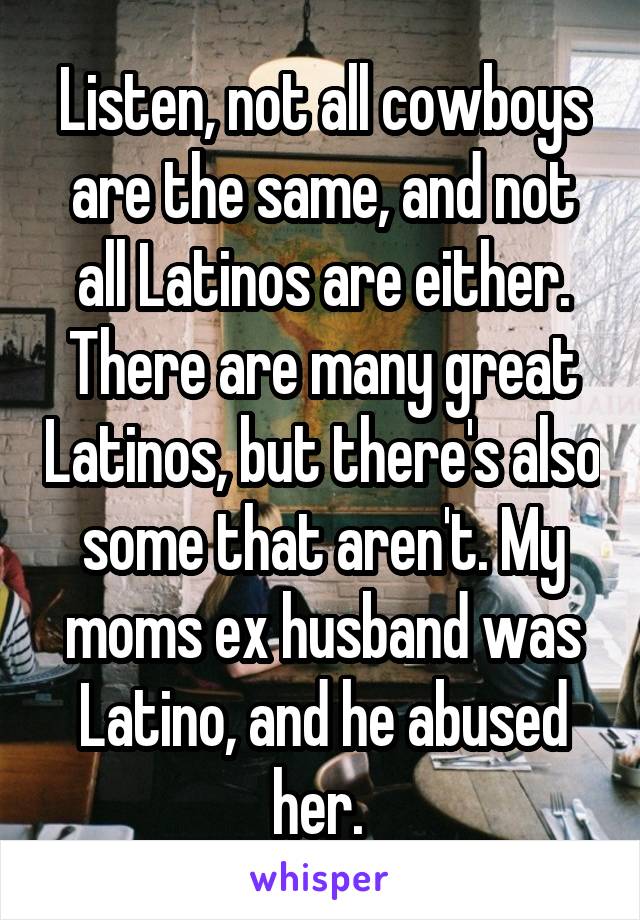 Listen, not all cowboys are the same, and not all Latinos are either. There are many great Latinos, but there's also some that aren't. My moms ex husband was Latino, and he abused her. 